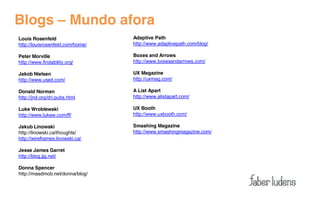 Blogs – Mundo afora
Louis Rosenfeld                   Adaptive Path
http://louisrosenfeld.com/home/   http://www.adaptivepath.com/blog/

Peter Morville                    Boxes and Arrows
http://www.findability.org/       http://www.boxesandarrows.com/

Jakob Nielsen                     UX Magazine
http://www.useit.com/             http://uxmag.com/

Donald Norman                     A List Apart
http://jnd.org/dn.pubs.html       http://www.alistapart.com/

Luke Wroblewski                   UX Booth
http://www.lukew.com/ff/          http://www.uxbooth.com/

Jakub Linowski                    Smashing Magazine
http://linowski.ca/thoughts/      http://www.smashingmagazine.com/
http://wireframes.linowski.ca/

Jesse James Garret
http://blog.jjg.net/

Donna Spencer
http://maadmob.net/donna/blog/
 