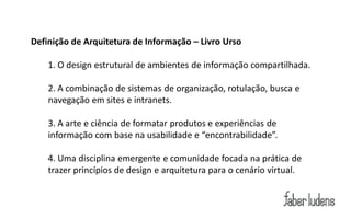Definição de Arquitetura de Informação – Livro Urso

    1. O design estrutural de ambientes de informação compartilhada.

    2. A combinação de sistemas de organização, rotulação, busca e
    navegação em sites e intranets.

    3. A arte e ciência de formatar produtos e experiências de
    informação  com  base  na  usabilidade  e  “encontrabilidade”.

    4. Uma disciplina emergente e comunidade focada na prática de
    trazer princípios de design e arquitetura para o cenário virtual.
 