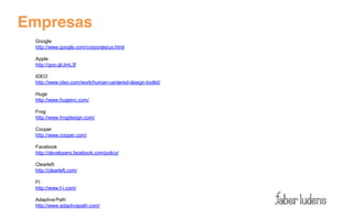 Empresas
 Google
 http://www.google.com/corporate/ux.html

 Apple
 http://goo.gl/JmL3f

 IDEO
 http://www.ideo.com/work/human-centered-design-toolkit/

 Huge
 http://www.hugeinc.com/

 Frog
 http://www.frogdesign.com/

 Cooper
 http://www.cooper.com/

 Facebook
 http://developers.facebook.com/policy/

 Clearleft
 http://clearleft.com/

 FI
 http://www.f-i.com/

 Adaptive Path
 http://www.adaptivepath.com/
 