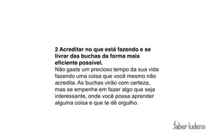 2 Acreditar no que está fazendo e se
livrar das buchas da forma mais
eficiente possível.
Não gaste um precioso tempo da sua vida
fazendo uma coisa que você mesmo não
acredita. As buchas virão com certeza,
mas se empenhe em fazer algo que seja
interessante, onde você possa aprender
alguma coisa e que te dê orgulho.
 