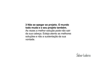3 Não se apegar ao projeto. O mundo
todo muda e o seu projeto também.
As vezes a melhor solução pode não sair
da sua cabeça. Esteja atento as melhores
soluções e não a sustentação da sua
vontade.
 