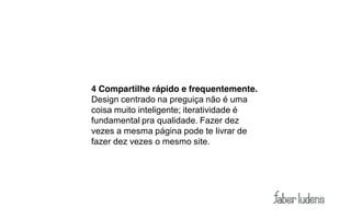 4 Compartilhe rápido e frequentemente.
Design centrado na preguiça não é uma
coisa muito inteligente; iteratividade é
fundamental pra qualidade. Fazer dez
vezes a mesma página pode te livrar de
fazer dez vezes o mesmo site.
 