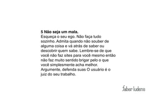 5 Não seja um mala.
Esqueça o seu ego. Não faça tudo
sozinho. Admita quando não souber de
alguma coisa e vá atrás de saber ou
descobrir quem sabe. Lembre-se de que
você não faz sites para você mesmo então
não faz muito sentido brigar pelo o que
você simplesmente acha melhor.
Argumente, defenda suas O usuário é o
juiz do seu trabalho.
 
