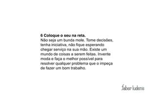 6 Coloque o seu na reta.
Não seja um bunda mole. Tome decisões,
tenha iniciativa, não fique esperando
chegar serviço na sua mão. Existe um
mundo de coisas a serem feitas. Invente
moda e faça o melhor possível para
resolver qualquer problema que o impeça
de fazer um bom trabalho.
 