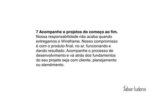 7 Acompanhe o projetos do começo ao fim.
Nossa responsabilidade não acaba quando
entregamos o Wireframe. Nosso compromisso
é com o produto final, no ar, funcionando e
dando resultado. Acompanhe o processo de
desenvolvimento e vá atrás dos fundamentos
do seu projeto seja com cliente, planejamento
ou atendimento.
 
