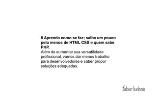 8 Aprenda como se faz; saiba um pouco
pelo menos de HTML CSS e quem sabe
PHP.
Além de aumentar sua versatilidade
profissional, vamos dar menos trabalho
para desenvolvedores e saber propor
soluções adequadas.
 