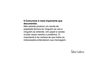 9 Comunicar é mais importante que
documentar.
Não adianta produzir um monte de
papelada técnica se ninguém as usa e
ninguém as entende. Um papel e caneta
muitas vezes resolve o problema. O
importante é ter certeza de que todos os
interessados entenderam sua mensagem.
 