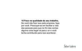 10 Foco na qualidade do seu trabalho.
Se você não fizer isso pela empresa, faça
por você. Preocupe-se em facilitar a vida
das pessoas para que no fim das contas
alguma coisa legal vá para o ar e você
tenha contribuído para isso acontecer.
 
