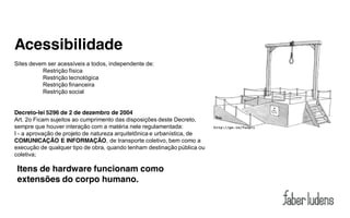 Acessibilidade
Sites devem ser acessíveis a todos, independente de:
          Restrição física
          Restrição tecnológica
          Restrição financeira
          Restrição social


Decreto-lei 5296 de 2 de dezembro de 2004
Art. 2o Ficam sujeitos ao cumprimento das disposições deste Decreto,
sempre que houver interação com a matéria nele regulamentada:
I - a aprovação de projeto de natureza arquitetônica e urbanística, de
COMUNICAÇÃO E INFORMAÇÃO, de transporte coletivo, bem como a
execução de qualquer tipo de obra, quando tenham destinação pública ou
coletiva;

 Itens de hardware funcionam como
 extensões do corpo humano.
 