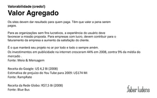 Valorabilidade (credo!)

Valor Agregado
Os sites devem dar resultado para quem paga. Têm que valer a pena serem
pagos.

Para as organizações sem fins lucrativos, a experiência do usuário deve
favorecer a missão proposta. Para empresas com lucro, devem contribuir para o
faturamento da empresa e aumento da satisfação do cliente.

É o que manterá seu projeto no ar por todo e todo o sempre amém.
Os investimentos em publicidade na internet cresceram 44% em 2008, contra 9% da média do
mercado .
Fonte: Meio & Mensagem

Receita do Google: U$ 4,2 Bi (2008)
Estimativa de prejuízo do You Tube para 2009: U$174 Mi
Fonte: RampRate

Receita da Rede Globo: R$7,5 Bi (2008)
Fonte: Blue Bus
 