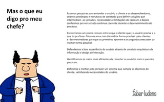 Mas o que eu   Fazemos pesquisas para entender o usuário o cliente e os desenvolvedores,
               criamos protótipos e estruturas de conteúdo para definir soluções que
digo pro meu   intermediam as vontades, necessidades e limitações de cada um e depois
               conferimos pra ver se tudo continua coerente durante o desenvolvimento do
chefe?         processo.

               Encontramos um ponto comum entre o que o cliente quer, o usuário precisa e o
               que dá pra fazer. Comunicamos isso da melhor forma possível para clientes
               e desenvolvedores para que os primeiros aprovem e os segundos executem da
               melhor forma possível.

               Defendemos a boa experiência do usuário através de uma boa arquitetura de
               informação e design de interação.

               Identificamos os meios mais eficientes de conectar os usuários com o que eles
               precisam.

               Definimos o melhor jeito de fazer um sistema que cumpra os objetivos do
               cliente, satisfazendo necessidades do usuário.
 
