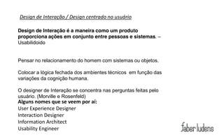 Design de Interação / Design centrado no usuário

Design de Interação é a maneira como um produto
proporciona ações em conjunto entre pessoas e sistemas. –
Usabilidoido


Pensar no relacionamento do homem com sistemas ou objetos.

Colocar a lógica fechada dos ambientes técnicos em função das
variações da cognição humana.

O designer de Interação se concentra nas perguntas feitas pelo
usuário. (Morville e Rosenfeld)
Alguns nomes que se veem por aí:
User Experience Designer
Interaction Designer
Information Architect
Usability Engineer
 