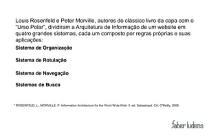 Louis Rosenfeld e Peter Morville, autores do clássico livro da capa com o
 “Urso  Polar”,  dividiram  a  Arquitetura  de  Informação  de  um  website  em
 quatro grandes sistemas, cada um composto por regras próprias e suas
 aplicações:
 Sistema de Organização

 Sistema de Rotulação

 Sistema de Navegação

 Sistemas de Busca



* ROSENFELD, L.; MORVILLE, P. Information Architecture for the Word Wide Web. 3. ed. Sebastopol, CA: O'Reilly, 2006.
 