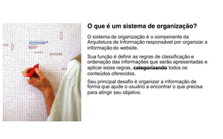 O que é um sistema de organização?
O sistema de organização é o componente da
Arquitetura de Informação responsável por organizar a
informação do website.
Sua função é definir as regras de classificação e
ordenação das informações que serão apresentadas e
aplicar estas regras, categorizando todos os
conteúdos oferecidos.
Seu principal desafio é organizar a informação de
forma que ajude o usuário a encontrar o que precisa
para atingir seu objetivo.
 