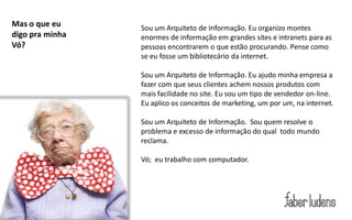 Mas o que eu     Sou um Arquiteto de Informação. Eu organizo montes
digo pra minha   enormes de informação em grandes sites e intranets para as
Vó?              pessoas encontrarem o que estão procurando. Pense como
                 se eu fosse um bibliotecário da internet.

                 Sou um Arquiteto de Informação. Eu ajudo minha empresa a
                 fazer com que seus clientes achem nossos produtos com
                 mais facilidade no site. Eu sou um tipo de vendedor on-line.
                 Eu aplico os conceitos de marketing, um por um, na internet.

                 Sou um Arquiteto de Informação. Sou quem resolve o
                 problema e excesso de informação do qual todo mundo
                 reclama.

                 Vó; eu trabalho com computador.
 