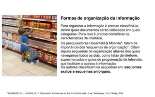 Formas de organização da informação
                                                     Para organizar a informação é preciso classificá-la,
                                                     definir quais documentos serão colocados em quais
                                                     categorias. Para isso é preciso considerar as
                                                     características da interface.
                                                     Os pesquisadores Rosenfeld & Morville*, falam da
                                                     importância  dos  “esquemas  de  organização”.  Citam
                                                     alguns esquemas de organização através dos quais
                                                     navegamos todos os dias, como listas de telefone,
                                                     supermercados e guias de programação de televisão,
                                                     que facilitam o acesso à informação.
                                                     Os autores classificam os esquemas em: esquemas
                                                     exatos e esquemas ambíguos.




* ROSENFELD, L.; MORVILLE, P. Information Architecture for the Word Wide Web. 3. ed. Sebastopol, CA: O'Reilly, 2006.
 