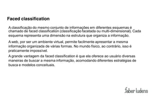 Faced classification
A classificação do mesmo conjunto de informações em diferentes esquemas é
chamado de faced classification (classificação facetada ou multi-dimensional). Cada
esquema representa uma dimensão na estrutura que organiza a informação.
A web, por ser um ambiente virtual, permite facilmente apresentar a mesma
informação organizada de várias formas. No mundo físico, ao contrário, isso é
praticamente impossível.
A grande vantagem da faced classification é que ela oferece ao usuário diversas
maneiras de buscar a mesma informação, acomodando diferentes estratégias de
busca e modelos conceituais.
 