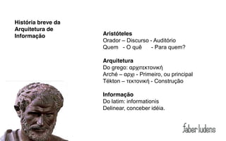 História breve da
Arquitetura de
Informação          Aristóteles
                    Orador – Discurso - Auditório
                    Quem - O quê       - Para quem?

                    Arquitetura
                    Do  grego:  αρχιτεκτονική
                    Arché – αρχι  - Primeiro, ou principal
                    Tékton – τεκτονική  - Construção

                    Informação
                    Do latim: informationis
                    Delinear, conceber idéia.
 