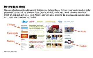 Heterogeneidade
O conteúdo disponibilizado na web é altamente heterogêneo. Em um mesmo site podem estar
presentes conteúdos de diversos tipos (textos, vídeos, sons, etc.) e em diversos formatos
(html, gif, jpg, ppt, pdf, doc, etc.). Assim, criar um único sistema de organização que atenda a
todo o website pode ser impossível.


    Serviços


                                                                                    Vídeo
    Publicidade


    Notícias

                                                                                    Mobile

http://www.globo.com/
 