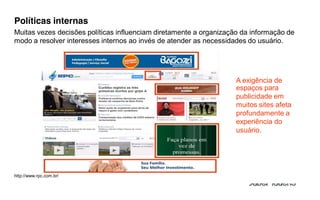 Políticas internas
Muitas vezes decisões políticas influenciam diretamente a organização da informação de
modo a resolver interesses internos ao invés de atender as necessidades do usuário.




                                                                    A exigência de
                                                                    espaços para
                                                                    publicidade em
                                                                    muitos sites afeta
                                                                    profundamente a
                                                                    experiência do
                                                                    usuário.




http://www.rpc.com.br/
 