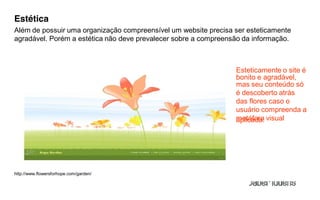 Estética
Além de possuir uma organização compreensível um website precisa ser esteticamente
agradável. Porém a estética não deve prevalecer sobre a compreensão da informação.



                                                                 Esteticamente o site é
                                                                 bonito e agradável,
                                                                 mas seu conteúdo só
                                                                 é descoberto atrás
                                                                 das flores caso o
                                                                 usuário compreenda a
                                                                 metáfora visual
                                                                 aplicada.




http://www.flowersforhope.com/garden/
 