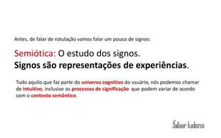 Antes, de falar de rotulação vamos falar um pouco de signos:

Semiótica: O estudo dos signos.
Signos são representações de experiências.
Tudo aquilo que faz parte do universo cognitivo do usuário, nós podemos chamar
de intuitivo, inclusive os processos de significação que podem variar de acordo
com o contexto semântico.
 