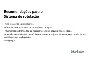 Recomendações para o
Sistema de rotulação
- Crie categorias auto exclusivas.
- Consulte outros sistemas de rotulação da categoria.
- Use termos padronizados. Se necessário, crie um arquivo de autoridade.
- Cuidado com sinônimos, homônimos e termos ambíguos. Estabeleça um padrão de uso
ou indique a desambiguação.
- Evite siglas.
 