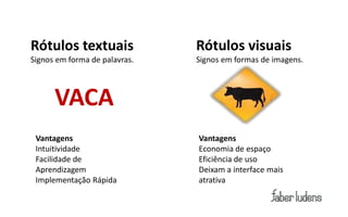 Rótulos textuais               Rótulos visuais
Signos em forma de palavras.   Signos em formas de imagens.



      VACA
 Vantagens                     Vantagens
 Intuitividade                 Economia de espaço
 Facilidade de                 Eficiência de uso
 Aprendizagem                  Deixam a interface mais
 Implementação Rápida          atrativa
 