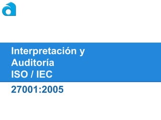 Interpretación y
Auditoría
ISO / IEC

27001:2005

 