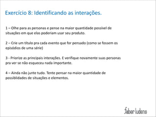 Exercício*8:*Identificando*as*interações.*
1*–*Olhe*para*as*personas*e*pense*na*maior*quantidade*possível*de*
situações*em*que*elas*poderiam*usar*seu*produto.*

!

2*–*Crie*um*título*pra*cada*evento*que*for*pensado*(como*se*fossem*os*
episódios*de*uma*série)*

!

3*;*Priorize*as*principais*interações.*E*verifique*novamente*suas*personas*
pra*ver*se*não*esqueceu*nada*importante.*
**
4*–*Ainda*não*junte*tudo.*Tente*pensar*na*maior*quantidade*de*
possiblidades*de*situações*e*elementos.**

!

 