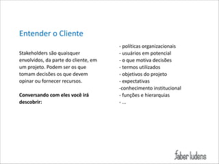 Entender*o*Cliente*
!
Stakeholders*são*quaisquer*
envolvidos,*da*parte*do*cliente,*em*
um*projeto.*Podem*ser*os*que*
tomam*decisões*os*que*devem*
opinar*ou*fornecer*recursos.**

!

Conversando(com(eles(você(irá(
descobrir:(

!

;*políticas*organizacionais*
;*usuários*em*potencial*
;*o*que*motiva*decisões*
;*termos*utilizados*
;*objetivos*do*projeto*
;*expectativas*
;conhecimento*institucional*
;*funções*e*hierarquias*
;*...

 