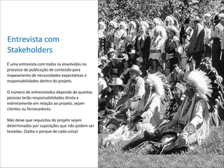 Entrevista*com*
Stakeholders
É*uma*entrevista*com*todos*os*envolvidos*no*
processo*de*publicação*de*conteúdo*para*
mapeamento*de*necessidades*expectativas*e*
responsabilidades*dentro*do*projeto.**

!

O*número*de*entrevistados*depende*de*quantas*
pessoas*terão*responsabilidades*direta*e*
indiretamente*em*relação*ao*projeto,*sejam*
clientes*ou*fornecedores.*

!

Não*deixe*que*requisitos*do*projeto*sejam*
determinados*por*suposições*que*não*podem*ser*
testadas.*(Saiba*o*porque*de*cada*coisa)*
 

!

 