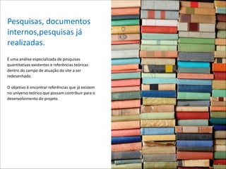 Pesquisas,*documentos*
internos,pesquisas*já*
realizadas.
É*uma*análise*especializada*de*pesquisas*
quantitativas*existentes*e*referências*teóricas*
dentro*do*campo*de*atuação*do*site*a*ser*
redesenhado.**

!

O*objetivo*é*encontrar*referências*que*já*existem*
no*universo*teórico*que*possam*contribuir*para*o*
desenvolvimento*do*projeto.* 

 