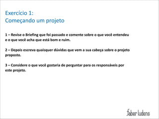 Exercício*1:*
Começando*um*projeto*
!
1(–(Revise(o(Briefing(que(foi(passado(e(comente(sobre(o(que(você(entendeu(
e(o(que(você(acha(que(está(bom(e(ruim.(

!

2(–(Depois(escreva(quaisquer(dúvidas(que(vem(a(sua(cabeça(sobre(o(projeto(
proposto.(

!

3(–(Considere(o(que(você(gostaria(de(perguntar(para(os(responsáveis(por(
este(projeto.(
*

 