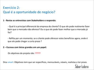 Exercício*2:*
Qual*é*a*oportunidade*de*negócio?*
!
1(H(Revise(as(entrevistas(com(Stakeholders(e(responda:(

!

;*Qual*é*o*principal*diferencial*da*empresa*do*cliente?*O*que*ele*pode*realmente*fazer*
bem*que*o*mercado*não*oferece?*Ou*o*que*ele*pode*fazer*melhor*que*o*mercado*já*
faz?*

!

;*Reflita*por*um*momento;*se*o*cliente*pode*oferecer*estes*benefícios*agora,*onde*é*
que*ele*pode*chegar*a*curto*prazo*?*

!

2(–(Escreva(com(letras(grandes(em(um(papel:(
***
*********Os*objetivos*do*projeto*são:*?????*

!
!

Dica*smart:*Objetivos*tem*que*ser*específicos,*mensuráveis,*viáveis,*realistas*e*ter*prazo.*

!

 