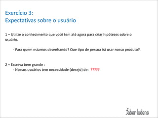 Exercício*3:*
Expectativas*sobre*o*usuário*
!
1*–*Utilize*o*conhecimento*que*você*tem*até*agora*para*criar*hipóteses*sobre*o*
usuário.*

!

;*Para*quem*estamos*desenhando?*Que*tipo*de*pessoa*irá*usar*nosso*produto?*

!

!

2*–*Escreva*bem*grande*:*
;*Nossos*usuários*tem*necessidade*(desejo)*de:**?????*

!

!

 