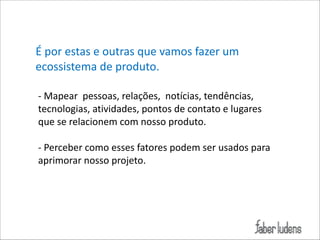 É*por*estas*e*outras*que*vamos*fazer*um*
ecossistema*de*produto.*
!
;*Mapear**pessoas,*relações,**notícias,*tendências,*
tecnologias,*atividades,*pontos*de*contato*e*lugares*
que*se*relacionem*com*nosso*produto.*
!
;*Perceber*como*esses*fatores*podem*ser*usados*para*
aprimorar*nosso*projeto.*
!

 