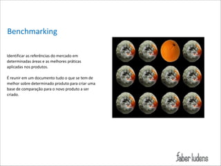 Benchmarking
Identificar*as*referências*do*mercado*em*
determinadas*áreas*e*as*melhores*práticas*
aplicadas*nos*produtos.**

!

É*reunir*em*um*documento*tudo*o*que*se*tem*de*
melhor*sobre*determinado*produto*para*criar*uma*
base*de*comparação*para*o*novo*produto*a*ser*
criado.* 

 