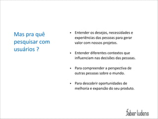 Mas*pra*quê*
pesquisar*com*
usuários*?

• Entender*os*desejos,*necessidades*e*
experiências*das*pessoas*para*gerar*
valor*com*nossos*projetos.*

!

• Entender*diferentes*contextos*que*
influenciam*nas*decisões*das*pessoas.*

!

• Para*compreender*a*perspectiva*de*
outras*pessoas*sobre*o*mundo.*

!

• Para*descobrir*oportunidades*de*
melhoria*e*expansão*do*seu*produto.

 