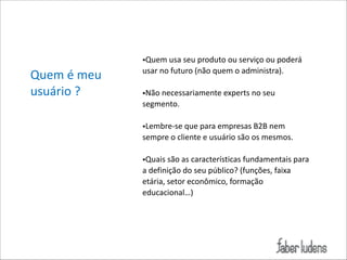 Quem*é*meu*
usuário*?

•Quem*usa*seu*produto*ou*serviço*ou*poderá*
usar*no*futuro*(não*quem*o*administra).*

!

•Não*necessariamente*experts*no*seu*
segmento.*

!

•Lembre;se*que*para*empresas*B2B*nem*
sempre*o*cliente*e*usuário*são*os*mesmos.*

!

•Quais*são*as*características*fundamentais*para*
a*definição*do*seu*público?*(funções,*faixa*
etária,*setor*econômico,*formação*
educacional…)

 