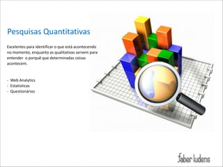 Pesquisas*Quantitativas
Excelentes*para*identificar*o*que*está*acontecendo*
no*momento,*enquanto*as*qualitativas*servem*para*
entender**o*porquê*que*determinadas*coisas*
acontecem.*

!
!
 

;**Web*Analytics*
;**Estatísticas*
;**Questionários*

 