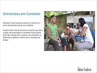 Entrevistas*em*Contexto
!
Descobrir*o*que*as*pessoas*querem*e*precisam*a*
partir*do*contexto*real*do*seu*cotidiano.**

!

 

A*partir*disto*criamos*personas*e*cenários*que*são*a*
criação**de*personagens*e*situações*fictícias*feitas**
partir*dos*estudos*com*usuários,*para*delimitar*os*
diferentes*o*públicos*e*direcionar*as*soluções*de*
design.**

 