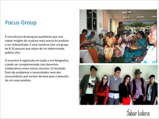Focus*Group
É*uma*técnica*de*pesquisa*qualitativa*que*visa*
captar*insights*de*usuários*reais*acerca*do*produto*
a*ser*redesenhado.*É*uma*conversa*com*um*grupo*
de*8;10*pessoas*que*sejam*de*um*determinado*
público*alvo.**

!

O*encontro*é*registrado*em*áudio*e*em*fotografias,*
e*pode*ser*complementado*com*desenhos*
colaborativos*entre*outros*recursos.*O*resultado*
final*são*problemas*e*necessidades*reais*dos*
consumidores*que*servem*de*base*para*o*desenho*
de*um*novo*produto.* 

 