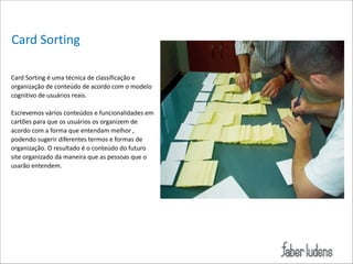 Card*Sorting
Card*Sorting*é*uma*técnica*de*classificação*e*
organização*de*conteúdo*de*acordo*com*o*modelo*
cognitivo*de*usuários*reais.**

!

 

Escrevemos*vários*conteúdos*e*funcionalidades*em*
cartões*para*que*os*usuários*os*organizem*de*
acordo*com*a*forma*que*entendam*melhor*,*
podendo*sugerir*diferentes*termos*e*formas*de*
organização.*O*resultado*é*o*conteúdo*do*futuro*
site*organizado*da*maneira*que*as*pessoas*que*o*
usarão*entendem.*

 