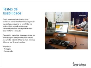 Testes de
Usabilidade
É*uma*observação*de*usuários*reais*
realizando*tarefas*no*site*orientados*por*um*
especialista,**enquanto*os*envolvidos*no*
projeto*observam*e*levantam*suas*
considerações*sobre*o*que*pode*ser*feito*
para*melhorar*o*produto.**

!

É*a*maneira*mais*eficaz*de*assegurar*que*um*
produto*digital*atenda*as*necessidades*do*
consumidor*e*de*identificar*as*mais*mínimas*
falhas*no*uso*de*uma*interface.*

!
 

;Exploração*
;*Avaliação*
;*Comparação*

 