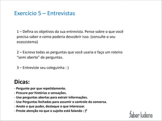 Exercício*5*–*Entrevistas*
1*–*Defina*os*objetivos*da*sua*entrevista.*Pense*sobre*o*que*você*
precisa*saber*e*como*poderia*descobrir*isso.*(consulte*o*seu*
ecossistema)**

!

2*–*Escreva*todas*as*perguntas*que*você*usaria*e*faça*um*roteiro*
“semi*aberto”*de*perguntas.*

!

3*–*Entreviste*seu*coleguinha*:*)*

Dicas:((
;(Pergunte(por(que(repetidamente.((
;(Procure(por(histórias(e(sensações.(
;(Use(perguntas(abertas(para(extrair(informações.(
;(Use(Perguntas(fechadas(para(assumir(o(controle(da(conversa.(
;(Anote(o(que(puder,(destaque(o(que(interessar.(
;(Preste(atenção(no(que(o(sujeito(está(falando(:()²

 