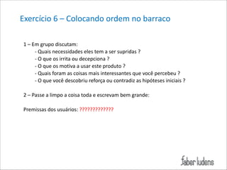 Exercício*6*–*Colocando*ordem*no*barraco*
1*–*Em*grupo*discutam:**
;*Quais*necessidades*eles*tem*a*ser*supridas*?*
;*O*que*os*irrita*ou*decepciona*?*
;*O*que*os*motiva*a*usar*este*produto*?*
;*Quais*foram*as*coisas*mais*interessantes*que*você*percebeu*?*
;*O*que*você*descobriu*reforça*ou*contradiz*as*hipóteses*iniciais*?*

!

2*–*Passe*a*limpo*a*coisa*toda*e*escrevam*bem*grande:*

!

Premissas*dos*usuários:*?????????????*

 