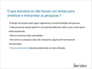 O*que*acontece*se*não*houver*um*tempo*para*
sintetizar*e*interpretar*as*pesquisas*?
;O*design*do*projeto*pode*seguir*cegamente*as*recomendações*das*pessoas.*
;*Cada*pessoa*da*equipe*pode*ter*uma*opinião*diferente*sobre*o*que*e*para*quem*
estão*projetando.*
;*Não*há*consenso*sobre*prioridades.*
;*Para*tornar*as*pesquisa*úteis*são*necessárias*algumas*ferramentas*de*
interpretação.*
;*Personas*e*Cenários*são*descaradamente*as*mais*utilizadas.

 