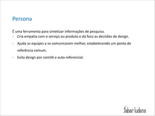 Persona(
É*uma*ferramenta*para*sintetizar*informações*de*pesquisa.*
; Cria*empatia*com*o*serviço*ou*produto*e*dá*foco*as*decisões*de*design.**
; Ajuda*as*equipes*a*se*comunicarem*melhor,*estabelecendo*um*ponto*de*
referência*comum.*
; Evita*design*por*comitê*e*auto;referencial.

 