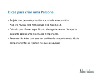 Dicas*para*criar*uma*Persona(
; Projete*para*personas*primárias*e*acomode*as*secundárias*
; Não*crie*muitas.*Pelo*menos*duas*e*no*máximo*12.*
; Cuidado*para*não*ser*específico*ou*abrangente*demais.*Sempre*se*
pergunte*porque*uma*informação*é*importante.*
; Personas*são*feitas*com*base*em*padrões*de*comportamento.*Quais*
comportamentos*se*repetem*nas*suas*pesquisas?

 